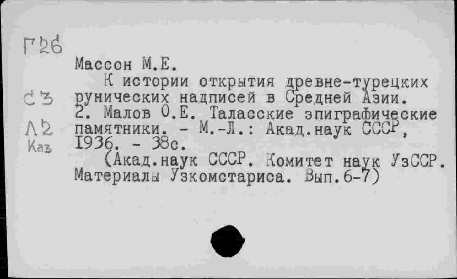 ﻿rfeé
Массон M.E.
К истории открытия древне-турецких СЪ рунических надписей в Средней Азии.
2. Малов О.Е. Таласские эпиграфические Az памятники. - М.-Л.: Акад.наук СССР, Каъ 1936. - 38с.
(Акад.наук СССР. Комитет наук УзССР.
Материалы Узкомстариса. Вып.6-7)